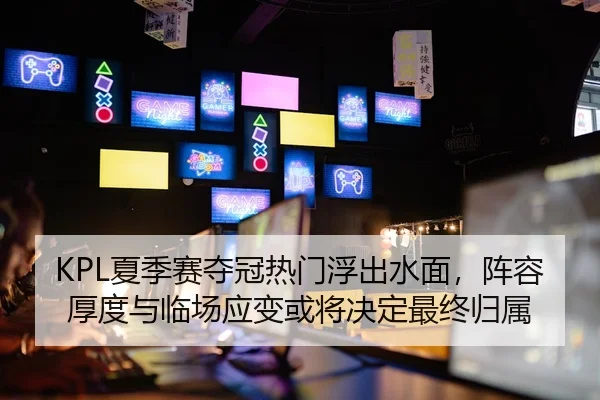 KPL夏季赛夺冠热门浮出水面，阵容厚度与临场应变或将决定最终归属